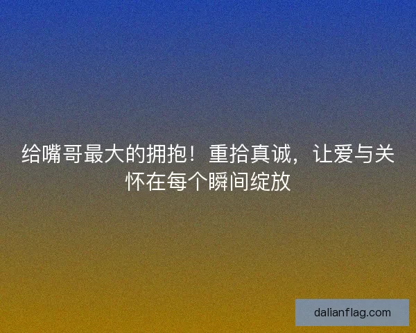给嘴哥最大的拥抱!重拾真诚,让爱与关怀在每个瞬间绽放 给嘴哥最大的拥抱!重拾真诚,让爱与关怀在每个瞬间绽放