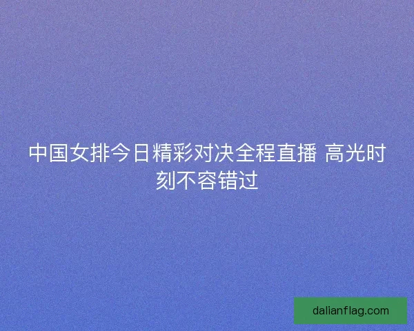 中国女排今日精彩对决全程直播 高光时刻不容错过