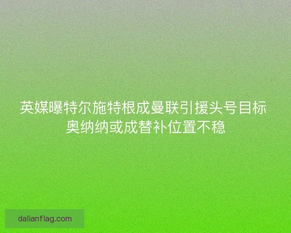 英媒曝特尔施特根成曼联引援头号目标 奥纳纳或成替补位置不稳
