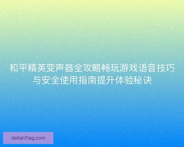 和平精英变声器全攻略畅玩游戏语音技巧与安全使用指南提升体验秘诀
