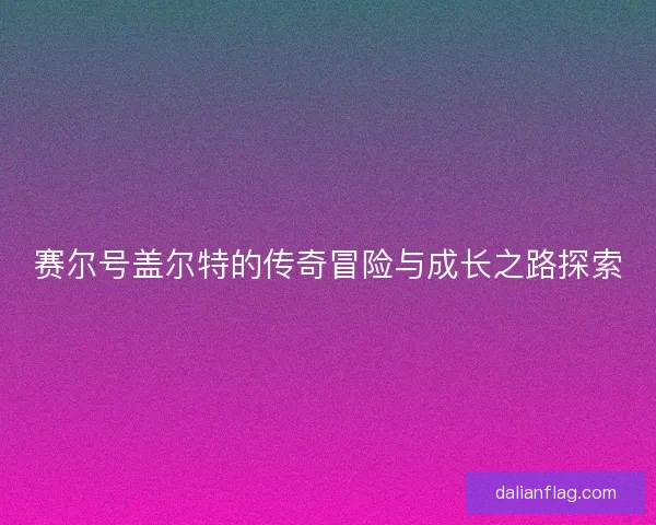 赛尔号盖尔特的传奇冒险与成长之路探索