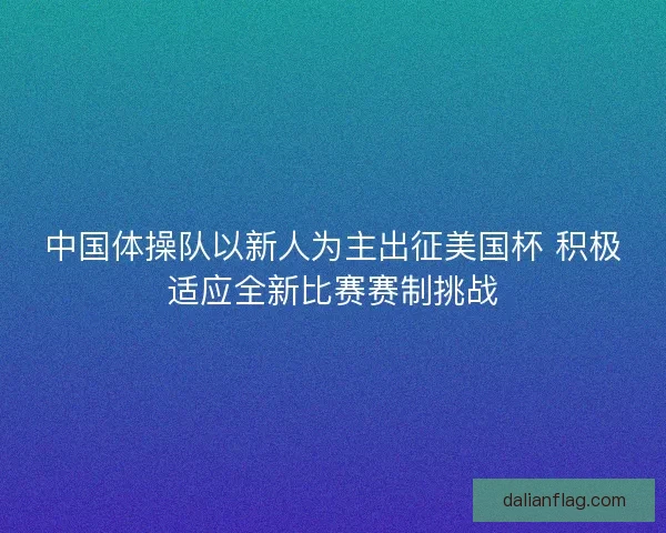 中国体操队以新人为主出征美国杯 积极适应全新比赛赛制挑战