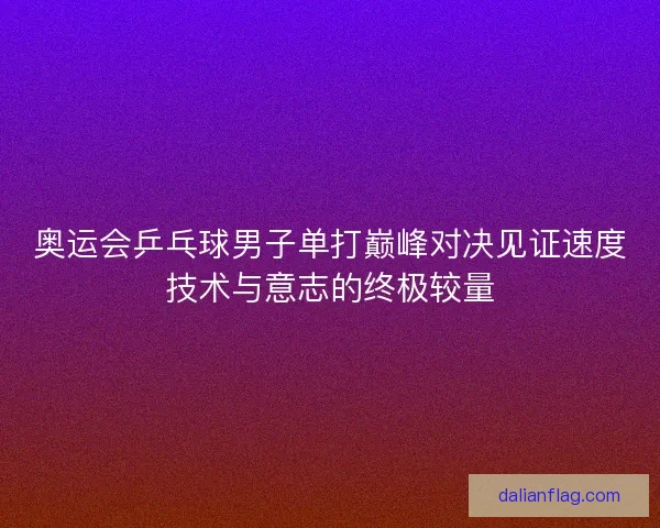 奥运会乒乓球男子单打巅峰对决见证速度技术与意志的终极较量