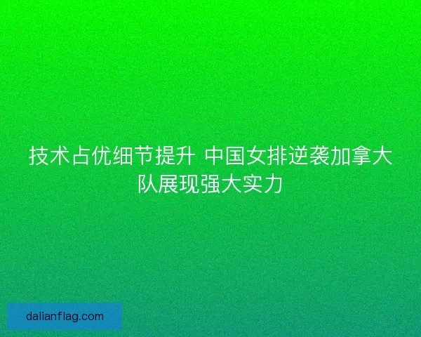 技术占优细节提升 中国女排逆袭加拿大队展现强大实力