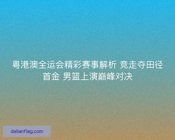粤港澳全运会精彩赛事解析 竞走夺田径首金 男篮上演巅峰对决