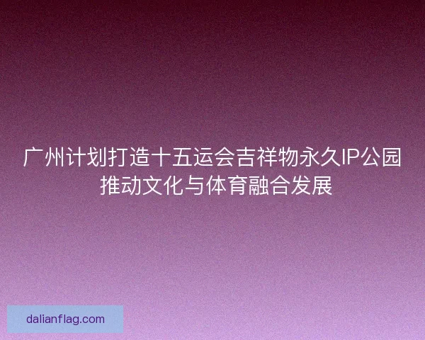 广州计划打造十五运会吉祥物永久IP公园 推动文化与体育融合发展