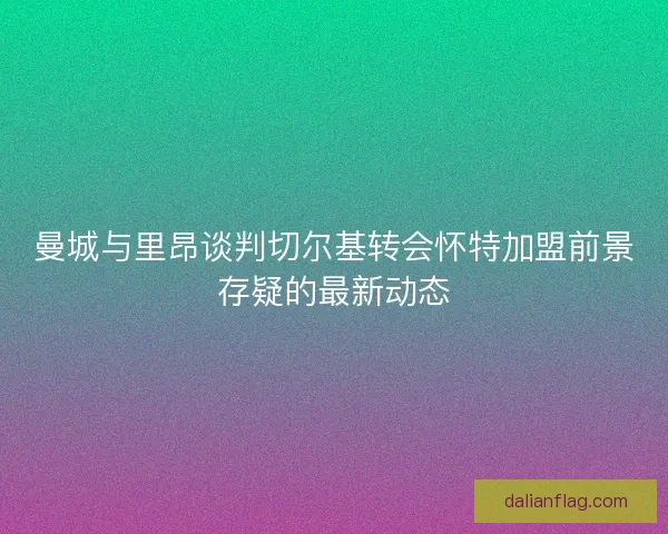 曼城与里昂谈判切尔基转会怀特加盟前景存疑的最新动态 曼城与里昂谈判切尔基转会怀特加盟前景存疑的最新动态