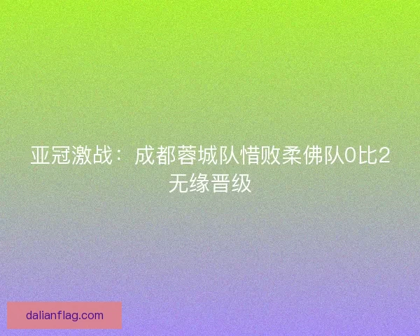 亚冠激战：成都蓉城队惜败柔佛队0比2无缘晋级