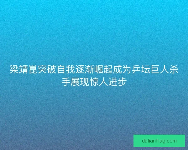 梁靖崑突破自我逐渐崛起成为乒坛巨人杀手展现惊人进步 梁靖崑突破自我逐渐崛起成为乒坛巨人杀手展现惊人进步