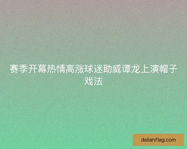 赛季开幕热情高涨球迷助威谭龙上演帽子戏法 赛季开幕热情高涨球迷助威谭龙上演帽子戏法