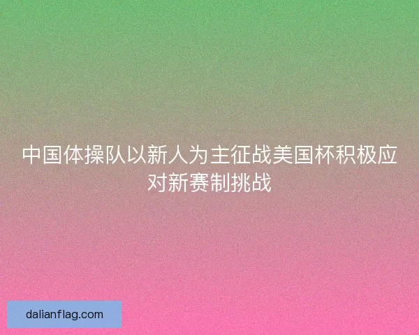 中国体操队以新人为主征战美国杯积极应对新赛制挑战 中国体操队以新人为主征战美国杯积极应对新赛制挑战