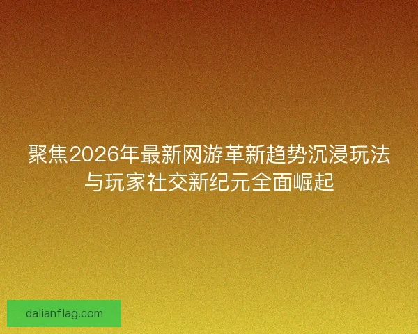 聚焦2026年最新网游革新趋势沉浸玩法与玩家社交新纪元全面崛起