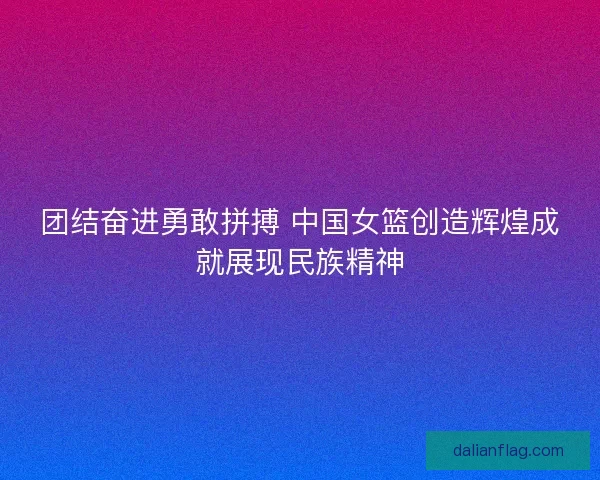 团结奋进勇敢拼搏 中国女篮创造辉煌成就展现民族精神 团结奋进勇敢拼搏 中国女篮创造辉煌成就展现民族精神