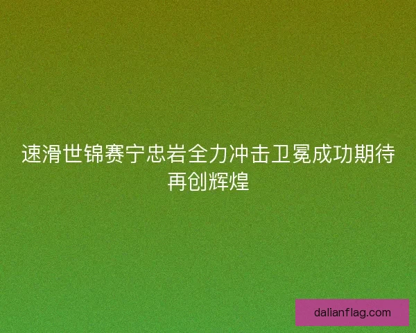 速滑世锦赛宁忠岩全力冲击卫冕成功期待再创辉煌 速滑世锦赛宁忠岩全力冲击卫冕成功期待再创辉煌