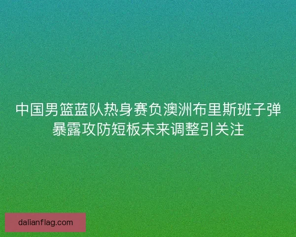 中国男篮蓝队热身赛负澳洲布里斯班子弹暴露攻防短板未来调整引关注