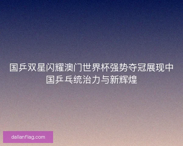 国乒双星闪耀澳门世界杯强势夺冠展现中国乒乓统治力与新辉煌