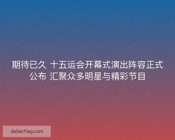 期待已久 十五运会开幕式演出阵容正式公布 汇聚众多明星与精彩节目