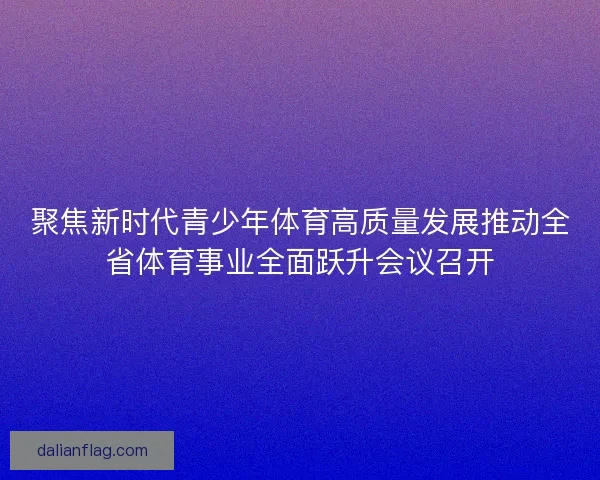 聚焦新时代青少年体育高质量发展推动全省体育事业全面跃升会议召开 聚焦新时代青少年体育高质量发展推动全省体育事业全面跃升会议召开