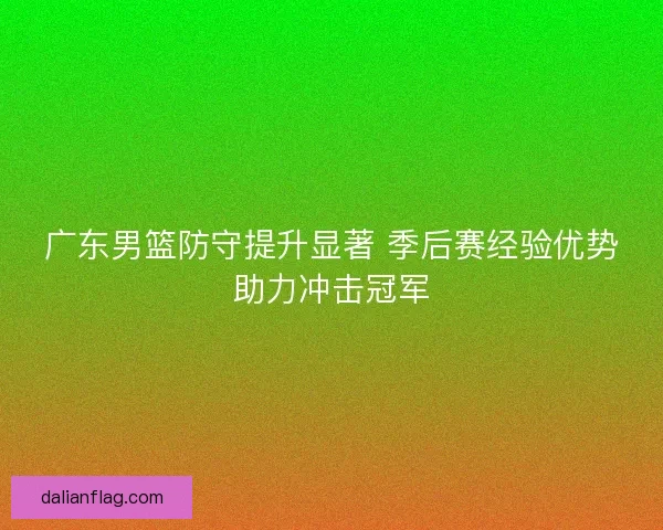 广东男篮防守提升显著 季后赛经验优势助力冲击冠军