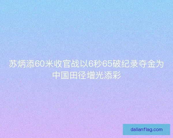 苏炳添60米收官战以6秒65破纪录夺金为中国田径增光添彩 苏炳添60米收官战以6秒65破纪录夺金为中国田径增光添彩