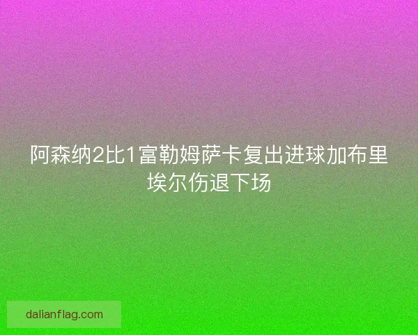 阿森纳2比1富勒姆萨卡复出进球加布里埃尔伤退下场