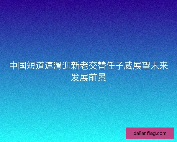 中国短道速滑迎新老交替任子威展望未来发展前景