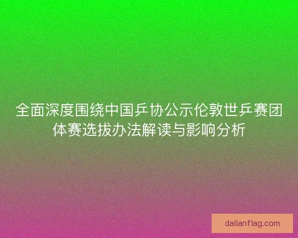 全面深度围绕中国乒协公示伦敦世乒赛团体赛选拔办法解读与影响分析