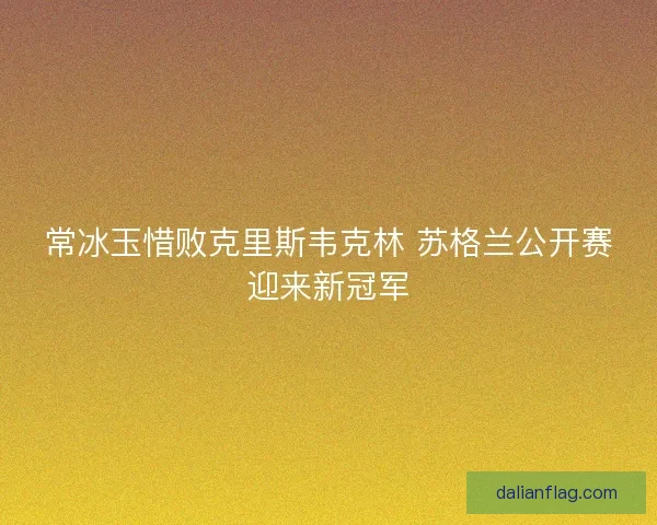 常冰玉惜败克里斯韦克林 苏格兰公开赛迎来新冠军