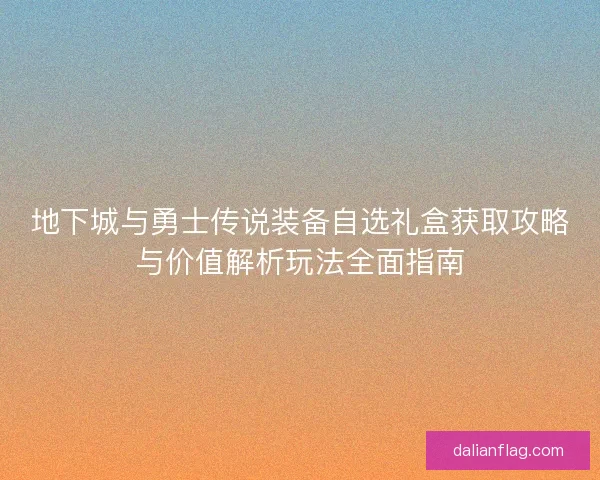 地下城与勇士传说装备自选礼盒获取攻略与价值解析玩法全面指南 地下城与勇士传说装备自选礼盒获取攻略与价值解析玩法全面指南