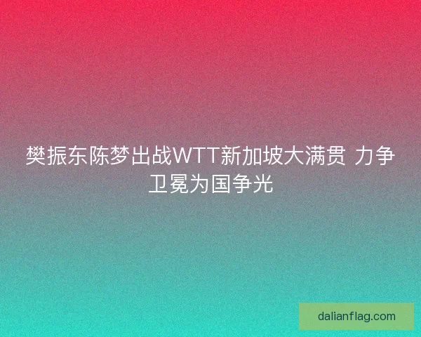 樊振东陈梦出战WTT新加坡大满贯 力争卫冕为国争光 樊振东陈梦出战WTT新加坡大满贯 力争卫冕为国争光
